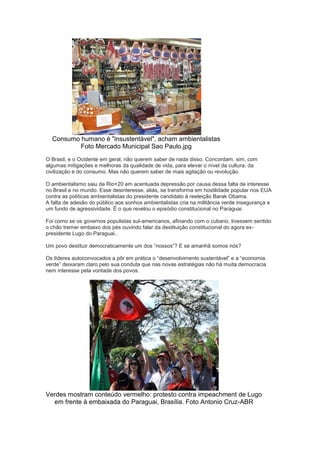 Consumo humano é "insustentável", acham ambientalistas
          Foto Mercado Municipal Sao Paulo.jpg
O Brasil, e o Ocidente em geral, não querem saber de nada disso. Concordam, sim, com
algumas mitigações e melhoras da qualidade de vida, para elevar o nível da cultura, da
civilização e do consumo. Mas não querem saber de mais agitação ou revolução.

O ambientalismo saiu da Rio+20 em acentuada depressão por causa dessa falta de interesse
no Brasil e no mundo. Esse desinteresse, aliás, se transforma em hostilidade popular nos EUA
contra as políticas ambientalistas do presidente candidato à reeleição Barak Obama.
A falta de adesão do público aos sonhos ambientalistas cria na militância verde insegurança e
um fundo de agressividade. É o que revelou o episódio constitucional no Paraguai.

Foi como se os governos populistas sul-americanos, afinando com o cubano, tivessem sentido
o chão tremer embaixo dos pés ouvindo falar da destituição constitucional do agora ex-
presidente Lugo do Paraguai..

Um povo destituir democraticamente um dos “nossos”? E se amanhã somos nós?

Os líderes autoconvocados a pôr em prática o “desenvolvimento sustentável” e a “economia
verde” deixaram claro pelo sua conduta que nas novas estratégias não há muita democracia
nem interesse pela vontade dos povos.




Verdes mostram conteúdo vermelho: protesto contra impeachment de Lugo
  em frente à embaixada do Paraguai, Brasília. Foto Antonio Cruz-ABR
 