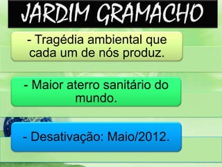 JARDIM GRAMACHO
- Tragédia ambiental que
cada um de nós produz.
- Maior aterro sanitário do
mundo.
- Desativação: Maio/2012.
 