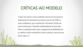 CRÍTICAS AO MODELO
A ideia de valorar o meio ambiente através de mecanismos
tradicionais de mercado tem críticos severos em ONGs e
entre acadêmicos, que consideram a Economia Verde um
outro nome para o chamado ambientalismo de mercado.
Talvez a principal crítica seja a negação da possibilidade de
se atribuir valores monetários a bens naturais, como árvores,
fauna, água, ar.
 
