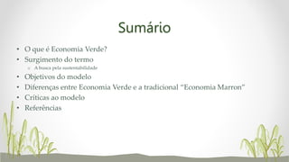 Sumário
• O que é Economia Verde?
• Surgimento do termo
o A busca pela sustentabilidade
• Objetivos do modelo
• Diferenças entre Economia Verde e a tradicional “Economia Marron”
• Críticas ao modelo
• Referências
 