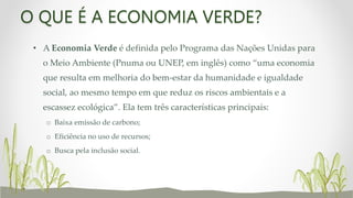 O QUE É A ECONOMIA VERDE?
• A Economia Verde é definida pelo Programa das Nações Unidas para
o Meio Ambiente (Pnuma ou UNEP, em inglês) como “uma economia
que resulta em melhoria do bem-estar da humanidade e igualdade
social, ao mesmo tempo em que reduz os riscos ambientais e a
escassez ecológica”. Ela tem três características principais:
o Baixa emissão de carbono;
o Eficiência no uso de recursos;
o Busca pela inclusão social.
 
