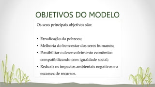 OBJETIVOS DO MODELO
Os seus principais objetivos são:
• Erradicação da pobreza;
• Melhoria do bem-estar dos seres humanos;
• Possibilitar o desenvolvimento econômico
compatibilizando com igualdade social;
• Reduzir os impactos ambientais negativos e a
escassez de recursos.
 