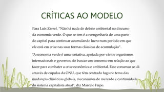 CRÍTICAS AO MODELO
Para Luis Zarref, “Não há nada de debate ambiental no discurso
da economia verde. O que se tem é a reengenharia de uma parte
do capital para continuar acumulando lucro num período em que
ele está em crise nas suas formas clássicas de acumulação”.
“A economia verde é uma tentativa, apoiada por vários organismos
internacionais e governos, de buscar um consenso em relação ao que
fazer para combater a crise econômica e ambiental. Esse consenso se dá
através de cúpulas da ONU, que têm centrado fogo no tema das
mudanças climáticas globais, mecanismos de mercado e continuidade
do sistema capitalista atual”, diz Marcelo Firpo.
 