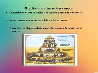 El capitalismo actúa en tres campos:
• Comercial; es el que se dedica a la compra y venta de mercancías.
• Industriales el que se dedica a fabricar los artículos.
• Financiero; es el que se dedica a prestar dinero a la industria y al
comercio.
 