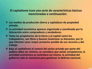 El capitalismo tuvo una serie de características básicas
mencionadas a continuación:
 Los medios de producción (tierra y capital)son de propiedad
privada.
 La actividad económica aparece organizada y coordinada por la
interacción entre compradores y vendedores.
 Tanto los propietarios de la tierra y el capital como los
trabajadores, son libres y buscan maximizar su bienestar, por lo
que intentan sacar mayor provecho posible de sus recursos y del
trabajo
 Bajo el capitalismo el control del sector privado por parte del
publico debe ser mínimo, se considera que existe competencia, la
actividad económica se contralara así misma, la actividad del
gobierno solo es necesaria para gestionar la defensa nacional.
 