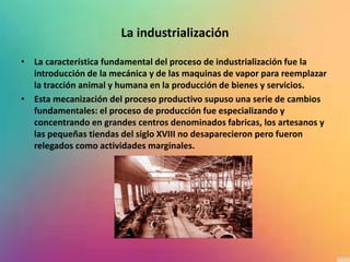 La industrialización
• La característica fundamental del proceso de industrialización fue la
introducción de la mecánica y de las maquinas de vapor para reemplazar
la tracción animal y humana en la producción de bienes y servicios.
• Esta mecanización del proceso productivo supuso una serie de cambios
fundamentales: el proceso de producción fue especializando y
concentrando en grandes centros denominados fabricas, los artesanos y
las pequeñas tiendas del siglo XVIII no desaparecieron pero fueron
relegados como actividades marginales.
 
