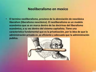 Neoliberalismo en mexico
• El termino neoliberalismo, proviene de la abreviación de neoclásica
liberalism (liberalismo neoclásico). El neoliberalismo es un modelo
económico que se en marca dentro de las doctrinas del liberalismo
económico, a su vez dentro del sistema capitalista. Tiene una
característica fundamental que es la privatización, por la idea de que la
administración privada es ,as eficiente y adecuada que la administración
publica.
 