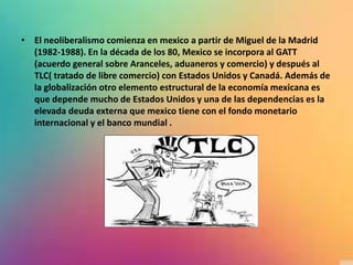 • El neoliberalismo comienza en mexico a partir de Miguel de la Madrid
(1982-1988). En la década de los 80, Mexico se incorpora al GATT
(acuerdo general sobre Aranceles, aduaneros y comercio) y después al
TLC( tratado de libre comercio) con Estados Unidos y Canadá. Además de
la globalización otro elemento estructural de la economía mexicana es
que depende mucho de Estados Unidos y una de las dependencias es la
elevada deuda externa que mexico tiene con el fondo monetario
internacional y el banco mundial .
 