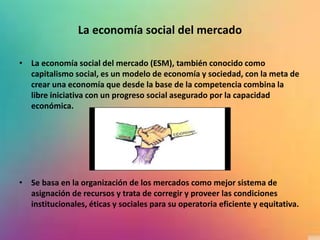 La economía social del mercado
• La economía social del mercado (ESM), también conocido como
capitalismo social, es un modelo de economía y sociedad, con la meta de
crear una economía que desde la base de la competencia combina la
libre iniciativa con un progreso social asegurado por la capacidad
económica.
• Se basa en la organización de los mercados como mejor sistema de
asignación de recursos y trata de corregir y proveer las condiciones
institucionales, éticas y sociales para su operatoria eficiente y equitativa.
 