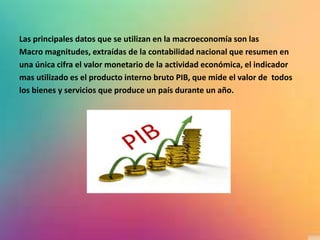Las principales datos que se utilizan en la macroeconomía son las
Macro magnitudes, extraídas de la contabilidad nacional que resumen en
una única cifra el valor monetario de la actividad económica, el indicador
mas utilizado es el producto interno bruto PIB, que mide el valor de todos
los bienes y servicios que produce un país durante un año.
 