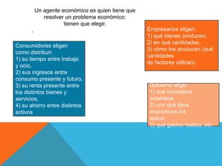 Un agente económico es quien tiene que 
resolver un problema económico: 
tienen que elegir. 
. 
Consumidores eligen 
como distribuir: 
1) su tiempo entre trabajo 
y ocio, 
2) sus ingresos entre 
consumo presente y futuro, 
3) su renta presente entre 
los distintos bienes y 
servicios, 
4) su ahorro entre distintos 
activos 
Empresarios eligen: 
1) qué bienes producen, 
2) en qué cantidades, 
3) cómo los producen (qué 
cantidades 
de factores utilizan) 
Gobierno elige: 
1) qué impuestos 
establece, 
2) con qué tipos 
impositivos los 
aplica, 
3) qué gastos realiza, etc 
 