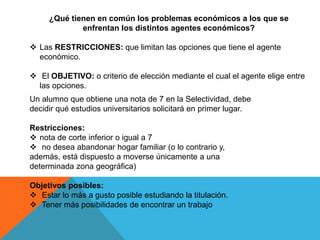 ¿Qué tienen en común los problemas económicos a los que se 
enfrentan los distintos agentes económicos? 
 Las RESTRICCIONES: que limitan las opciones que tiene el agente 
económico. 
 El OBJETIVO: o criterio de elección mediante el cual el agente elige entre 
las opciones. 
Un alumno que obtiene una nota de 7 en la Selectividad, debe 
decidir qué estudios universitarios solicitará en primer lugar. 
Restricciones: 
 nota de corte inferior o igual a 7 
 no desea abandonar hogar familiar (o lo contrario y, 
además, está dispuesto a moverse únicamente a una 
determinada zona geográfica) 
Objetivos posibles: 
 Estar lo más a gusto posible estudiando la titulación. 
 Tener más posibilidades de encontrar un trabajo 
 