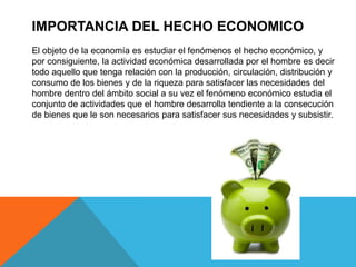 IMPORTANCIA DEL HECHO ECONOMICO 
El objeto de la economía es estudiar el fenómenos el hecho económico, y 
por consiguiente, la actividad económica desarrollada por el hombre es decir 
todo aquello que tenga relación con la producción, circulación, distribución y 
consumo de los bienes y de la riqueza para satisfacer las necesidades del 
hombre dentro del ámbito social a su vez el fenómeno económico estudia el 
conjunto de actividades que el hombre desarrolla tendiente a la consecución 
de bienes que le son necesarios para satisfacer sus necesidades y subsistir. 
 
