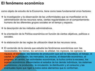 El fenómeno económico 
como objeto de estudio de la Economía, tiene como base fundamental cinco factores: 
 la investigación y la observación de las uniformidades que se manifiestan en la 
administración de los recursos raros, ciertas regularidades en el comportamiento 
humano de los diferentes grupos sociales en el tiempo y espacio. 
 la descripción de los métodos administrativos. 
 la orientación de la Política económica en función de ciertos objetivos, políticos o 
sociales. 
 la elaboración de las reglas de utilización ideal de los recursos raros. 
 El contenido de la ciencia que estudia los fenómenos económicos son: las 
necesidades, los bienes, los servicios, la utilidad, los ingresos, los egresos, la 
riqueza, el bienestar, los factores de producción que son la naturaleza, el trabajo, el 
capital, la organización, los mercados, los precios, el desarrollo económico, el 
progreso, el cambio, las actividades económicas, la lucha contra la escasez, los 
sujetos económicos diferenciados el estados de los demás individuos, los sistemas 
económicos y la producción, la circulación, la distribución y el consumo y las 
eventuales leyes que rigen a todos estos elementos que lo conforman. 
 