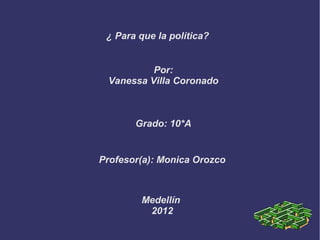 ¿ Para que la política?


          Por:
 Vanessa Villa Coronado



       Grado: 10*A


Profesor(a): Monica Orozco



        Medellín
         2012
 