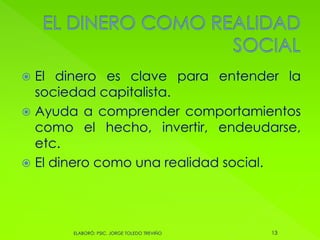  El dinero es clave para entender la
sociedad capitalista.
 Ayuda a comprender comportamientos
como el hecho, invertir, endeudarse,
etc.
 El dinero como una realidad social.
13ELABORÓ: PSIC. JORGE TOLEDO TREVIÑO
 
