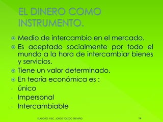  Medio de intercambio en el mercado.
 Es aceptado socialmente por todo el
mundo a la hora de intercambiar bienes
y servicios.
 Tiene un valor determinado.
 En teoría económica es :
- único
- Impersonal
- Intercambiable
14ELABORÓ: PSIC. JORGE TOLEDO TREVIÑO
 