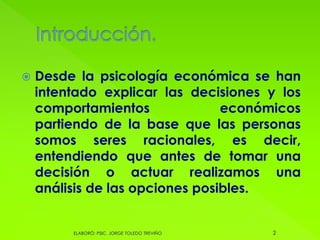  Desde la psicología económica se han
intentado explicar las decisiones y los
comportamientos económicos
partiendo de la base que las personas
somos seres racionales, es decir,
entendiendo que antes de tomar una
decisión o actuar realizamos una
análisis de las opciones posibles.
2ELABORÓ: PSIC. JORGE TOLEDO TREVIÑO
 