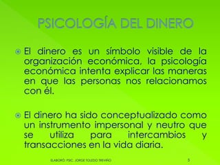 El dinero es un símbolo visible de la
organización económica, la psicología
económica intenta explicar las maneras
en que las personas nos relacionamos
con él.
 El dinero ha sido conceptualizado como
un instrumento impersonal y neutro que
se utiliza para intercambios y
transacciones en la vida diaria.
5ELABORÓ: PSIC. JORGE TOLEDO TREVIÑO
 