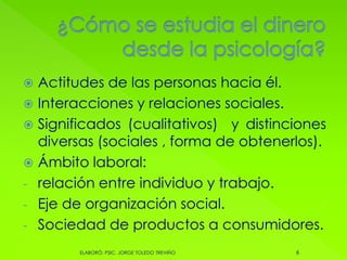  Actitudes de las personas hacia él.
 Interacciones y relaciones sociales.
 Significados (cualitativos) y distinciones
diversas (sociales , forma de obtenerlos).
 Ámbito laboral:
- relación entre individuo y trabajo.
- Eje de organización social.
- Sociedad de productos a consumidores.
6ELABORÓ: PSIC. JORGE TOLEDO TREVIÑO
 
