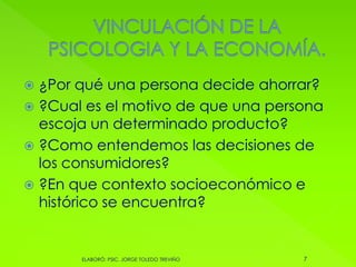  ¿Por qué una persona decide ahorrar?
 ?Cual es el motivo de que una persona
escoja un determinado producto?
 ?Como entendemos las decisiones de
los consumidores?
 ?En que contexto socioeconómico e
histórico se encuentra?
7ELABORÓ: PSIC. JORGE TOLEDO TREVIÑO
 