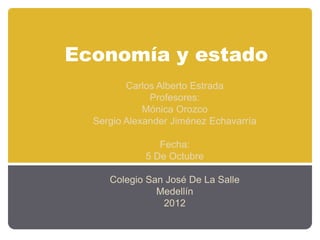 Economía y estado
        Carlos Alberto Estrada
             Profesores:
            Mónica Orozco
 Sergio Alexander Jiménez Echavarría

               Fecha:
            5 De Octubre

    Colegio San José De La Salle
              Medellín
               2012
 