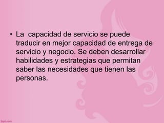 • La capacidad de servicio se puede
  traducir en mejor capacidad de entrega de
  servicio y negocio. Se deben desarrollar
  habilidades y estrategias que permitan
  saber las necesidades que tienen las
  personas.
 