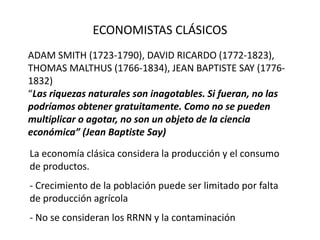 ECONOMISTAS CLÁSICOS
ADAM SMITH (1723-1790), DAVID RICARDO (1772-1823),
THOMAS MALTHUS (1766-1834), JEAN BAPTISTE SAY (1776-
1832)
“Las riquezas naturales son inagotables. Si fueran, no las
podríamos obtener gratuitamente. Como no se pueden
multiplicar o agotar, no son un objeto de la ciencia
económica” (Jean Baptiste Say)
La economía clásica considera la producción y el consumo
de productos.
- Crecimiento de la población puede ser limitado por falta
de producción agrícola
- No se consideran los RRNN y la contaminación
 