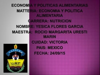 ECONOMIA Y POLITICAS ALIMENTARIAS
MATTERIA: ECONOMIA Y POLITICA
ALIMENTARIA
CARRERA: NUTRICION
NOMBRE: YESICA FLORES GARCIA
MAESTRA: ROCIO MARGARITA URESTI
MARIN
CUIDAD: VICTORIA
PAIS: MEXICO
FECHA: 24/09/15
 