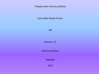 Trabajo sobre ciencias políticas



  Juan pablo Duque Ochoa.



              10ª



         Numero: 12


       Ciencias políticas


           Medellín

             2012
 