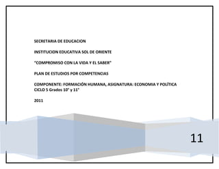 SECRETARIA DE EDUCACION

INSTITUCION EDUCATIVA SOL DE ORIENTE

“COMPROMISO CON LA VIDA Y EL SABER”

PLAN DE ESTUDIOS POR COMPETENCIAS

COMPONENTE: FORMACIÓN HUMANA, ASIGNATURA: ECONOMIA Y POLÍTICA
CICLO 5 Grados 10° y 11°

2011




                                                                11
 
