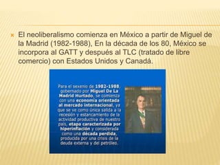 El neoliberalismo comienza en México a partir de Miguel de
la Madrid (1982-1988), En la década de los 80, México se
incorpora al GATT y después al TLC (tratado de libre
comercio) con Estados Unidos y Canadá.
 