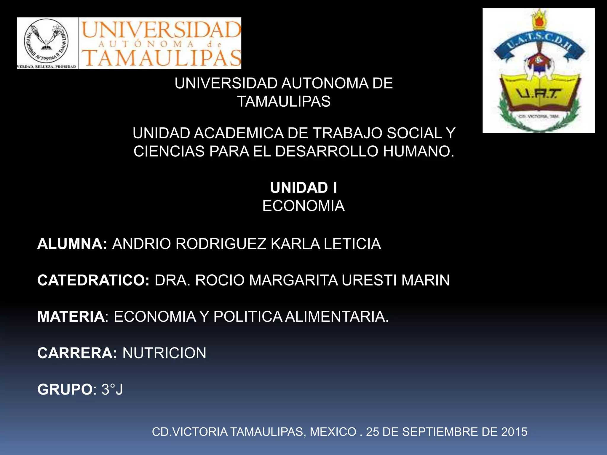 UNIDAD ACADEMICA DE TRABAJO SOCIAL Y
CIENCIAS PARA EL DESARROLLO HUMANO.
UNIVERSIDAD AUTONOMA DE
TAMAULIPAS
UNIDAD I
ECONOMIA
ALUMNA: ANDRIO RODRIGUEZ KARLA LETICIA
CATEDRATICO: DRA. ROCIO MARGARITA URESTI MARIN
MATERIA: ECONOMIA Y POLITICAALIMENTARIA.
CARRERA: NUTRICION
GRUPO: 3°J
CD.VICTORIA TAMAULIPAS, MEXICO . 25 DE SEPTIEMBRE DE 2015
 