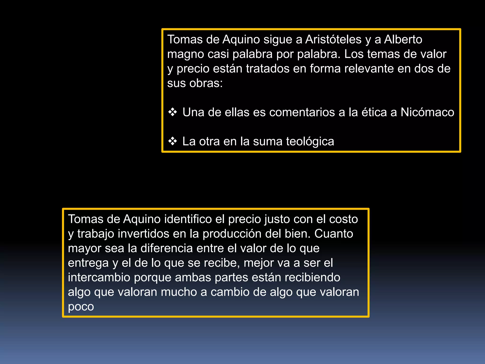 Tomas de Aquino sigue a Aristóteles y a Alberto
magno casi palabra por palabra. Los temas de valor
y precio están tratados en forma relevante en dos de
sus obras:
 Una de ellas es comentarios a la ética a Nicómaco
 La otra en la suma teológica
Tomas de Aquino identifico el precio justo con el costo
y trabajo invertidos en la producción del bien. Cuanto
mayor sea la diferencia entre el valor de lo que
entrega y el de lo que se recibe, mejor va a ser el
intercambio porque ambas partes están recibiendo
algo que valoran mucho a cambio de algo que valoran
poco
 