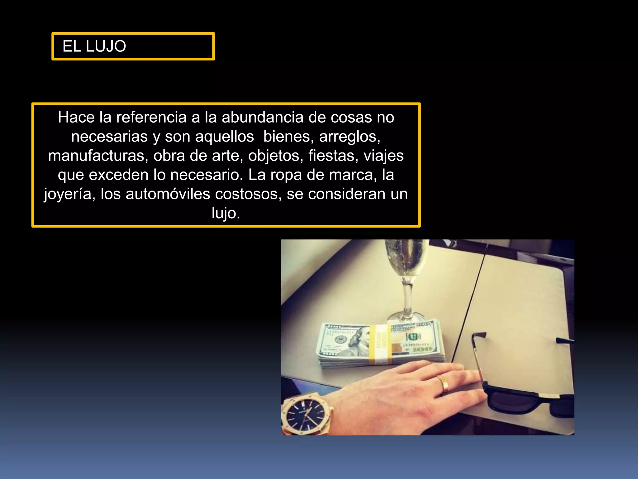 EL LUJO
Hace la referencia a la abundancia de cosas no
necesarias y son aquellos bienes, arreglos,
manufacturas, obra de arte, objetos, fiestas, viajes
que exceden lo necesario. La ropa de marca, la
joyería, los automóviles costosos, se consideran un
lujo.
 