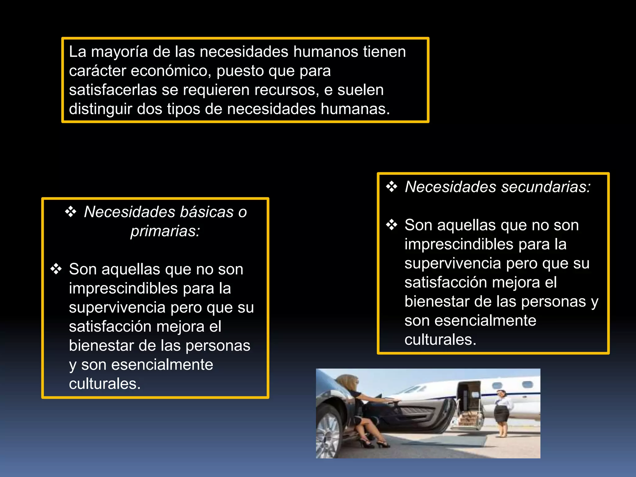La mayoría de las necesidades humanos tienen
carácter económico, puesto que para
satisfacerlas se requieren recursos, e suelen
distinguir dos tipos de necesidades humanas.
 Necesidades básicas o
primarias:
 Son aquellas que no son
imprescindibles para la
supervivencia pero que su
satisfacción mejora el
bienestar de las personas
y son esencialmente
culturales.
 Necesidades secundarias:
 Son aquellas que no son
imprescindibles para la
supervivencia pero que su
satisfacción mejora el
bienestar de las personas y
son esencialmente
culturales.
 