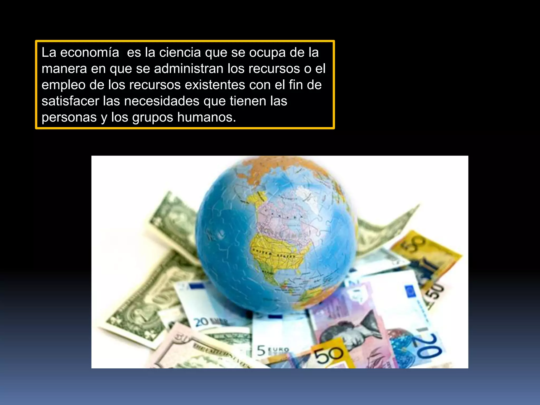 La economía es la ciencia que se ocupa de la
manera en que se administran los recursos o el
empleo de los recursos existentes con el fin de
satisfacer las necesidades que tienen las
personas y los grupos humanos.
 