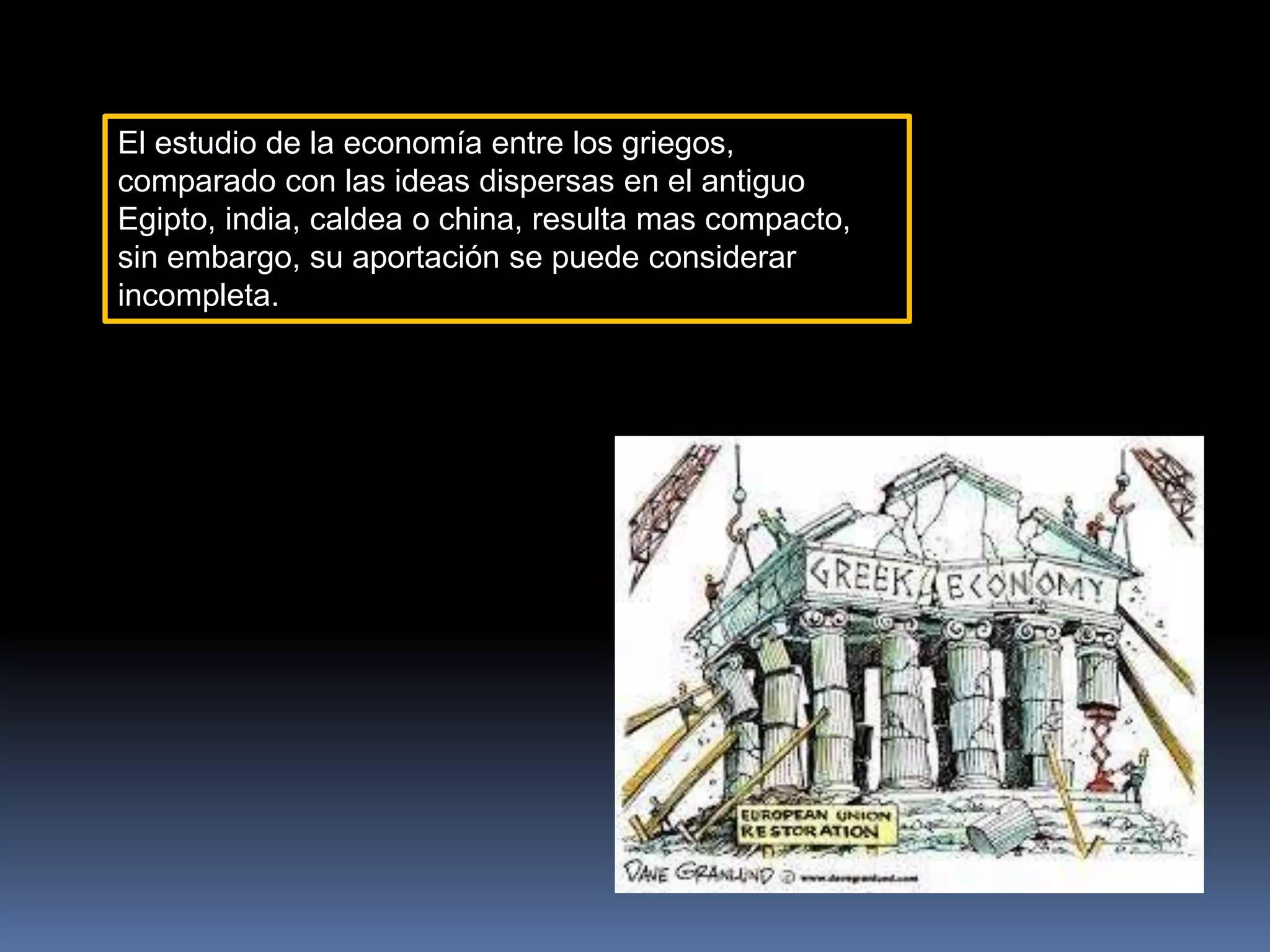 El estudio de la economía entre los griegos,
comparado con las ideas dispersas en el antiguo
Egipto, india, caldea o china, resulta mas compacto,
sin embargo, su aportación se puede considerar
incompleta.
 
