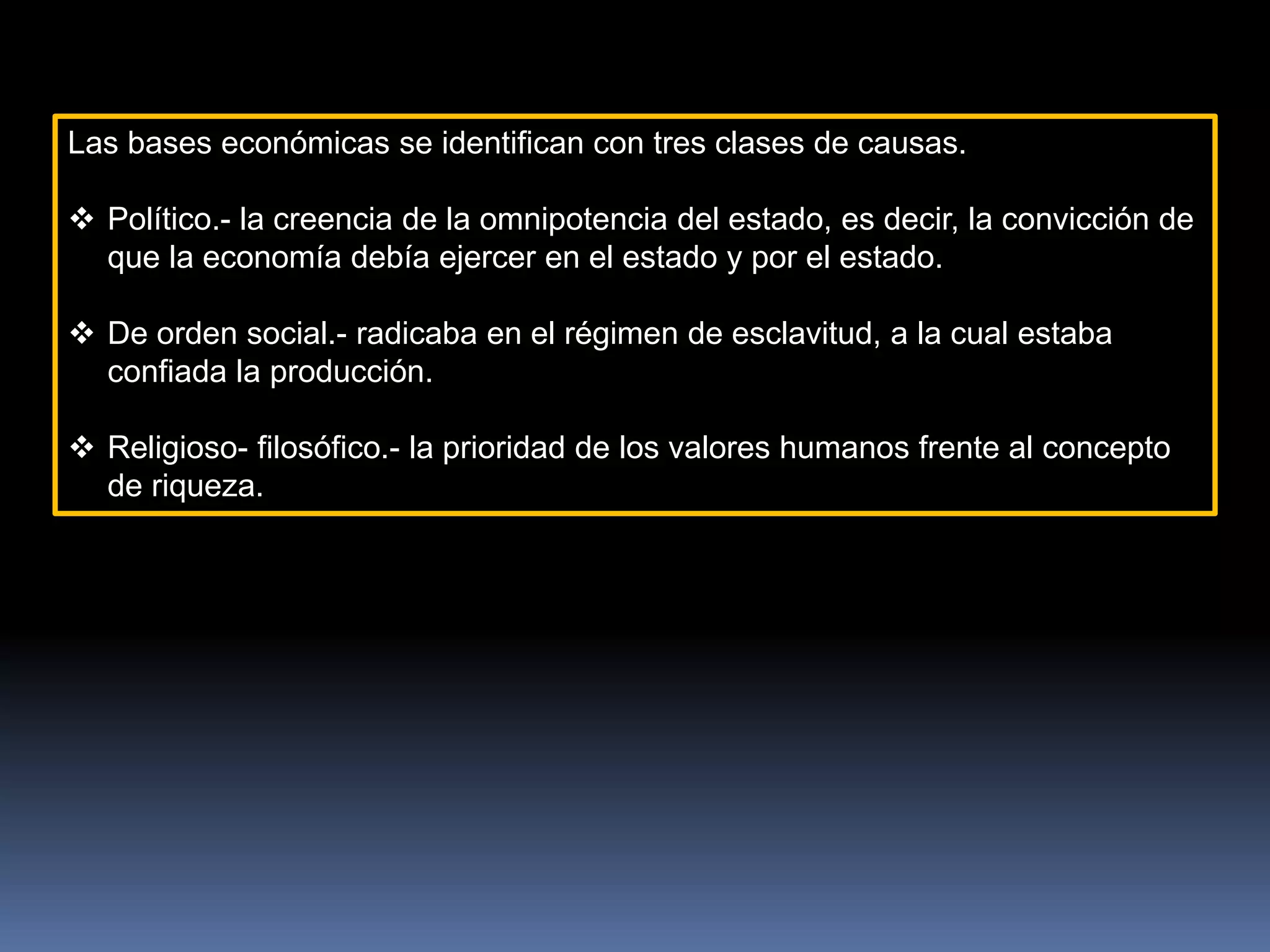 Las bases económicas se identifican con tres clases de causas.
 Político.- la creencia de la omnipotencia del estado, es decir, la convicción de
que la economía debía ejercer en el estado y por el estado.
 De orden social.- radicaba en el régimen de esclavitud, a la cual estaba
confiada la producción.
 Religioso- filosófico.- la prioridad de los valores humanos frente al concepto
de riqueza.
 