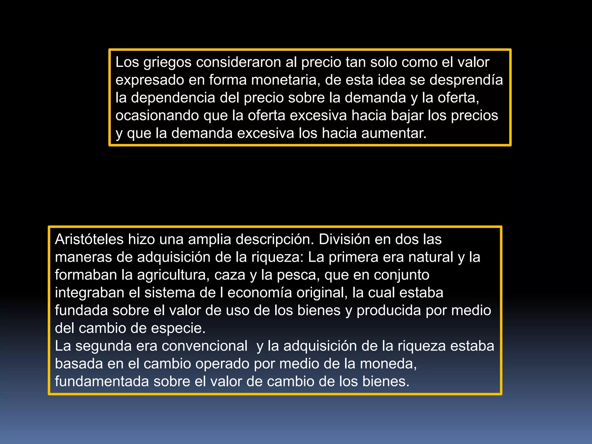 Los griegos consideraron al precio tan solo como el valor
expresado en forma monetaria, de esta idea se desprendía
la dependencia del precio sobre la demanda y la oferta,
ocasionando que la oferta excesiva hacia bajar los precios
y que la demanda excesiva los hacia aumentar.
Aristóteles hizo una amplia descripción. División en dos las
maneras de adquisición de la riqueza: La primera era natural y la
formaban la agricultura, caza y la pesca, que en conjunto
integraban el sistema de l economía original, la cual estaba
fundada sobre el valor de uso de los bienes y producida por medio
del cambio de especie.
La segunda era convencional y la adquisición de la riqueza estaba
basada en el cambio operado por medio de la moneda,
fundamentada sobre el valor de cambio de los bienes.
 
