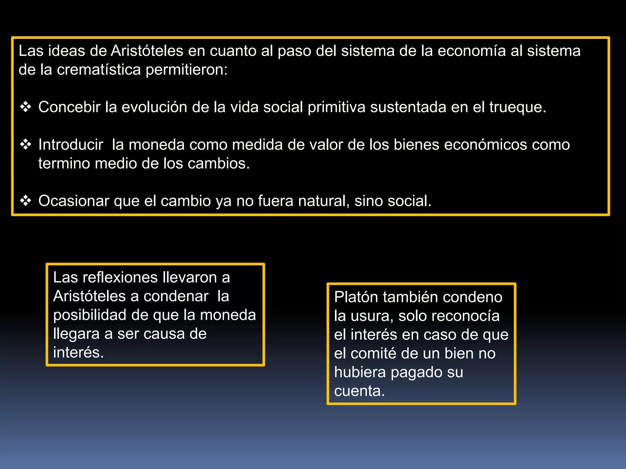 Las ideas de Aristóteles en cuanto al paso del sistema de la economía al sistema
de la crematística permitieron:
 Concebir la evolución de la vida social primitiva sustentada en el trueque.
 Introducir la moneda como medida de valor de los bienes económicos como
termino medio de los cambios.
 Ocasionar que el cambio ya no fuera natural, sino social.
Las reflexiones llevaron a
Aristóteles a condenar la
posibilidad de que la moneda
llegara a ser causa de
interés.
Platón también condeno
la usura, solo reconocía
el interés en caso de que
el comité de un bien no
hubiera pagado su
cuenta.
 