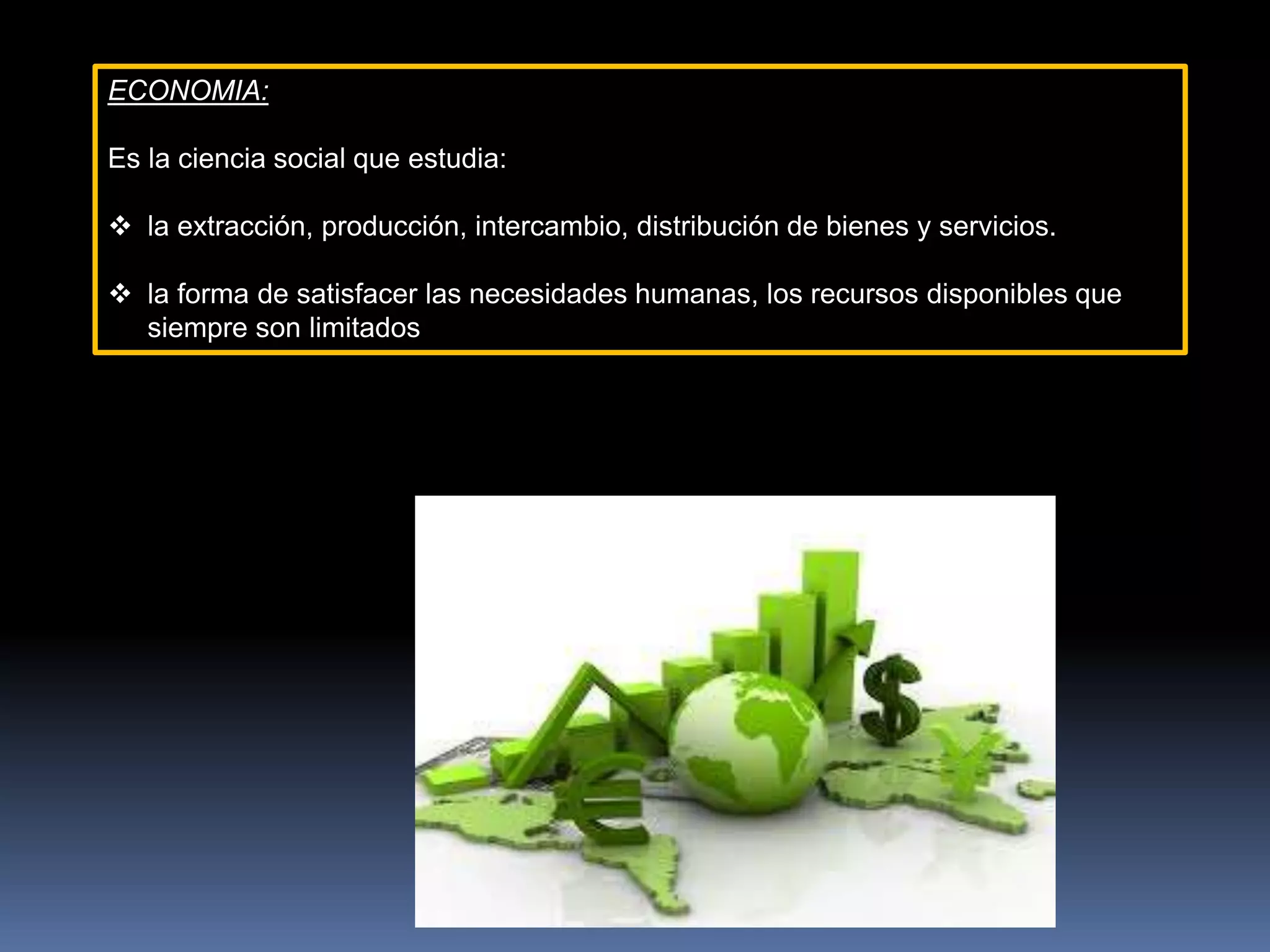 ECONOMIA:
Es la ciencia social que estudia:
 la extracción, producción, intercambio, distribución de bienes y servicios.
 la forma de satisfacer las necesidades humanas, los recursos disponibles que
siempre son limitados
 