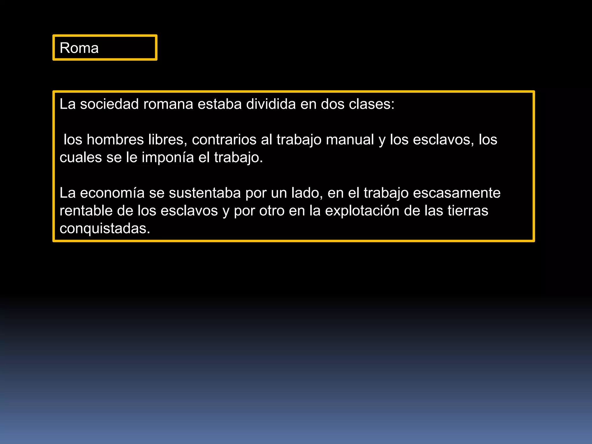Roma
La sociedad romana estaba dividida en dos clases:
los hombres libres, contrarios al trabajo manual y los esclavos, los
cuales se le imponía el trabajo.
La economía se sustentaba por un lado, en el trabajo escasamente
rentable de los esclavos y por otro en la explotación de las tierras
conquistadas.
 