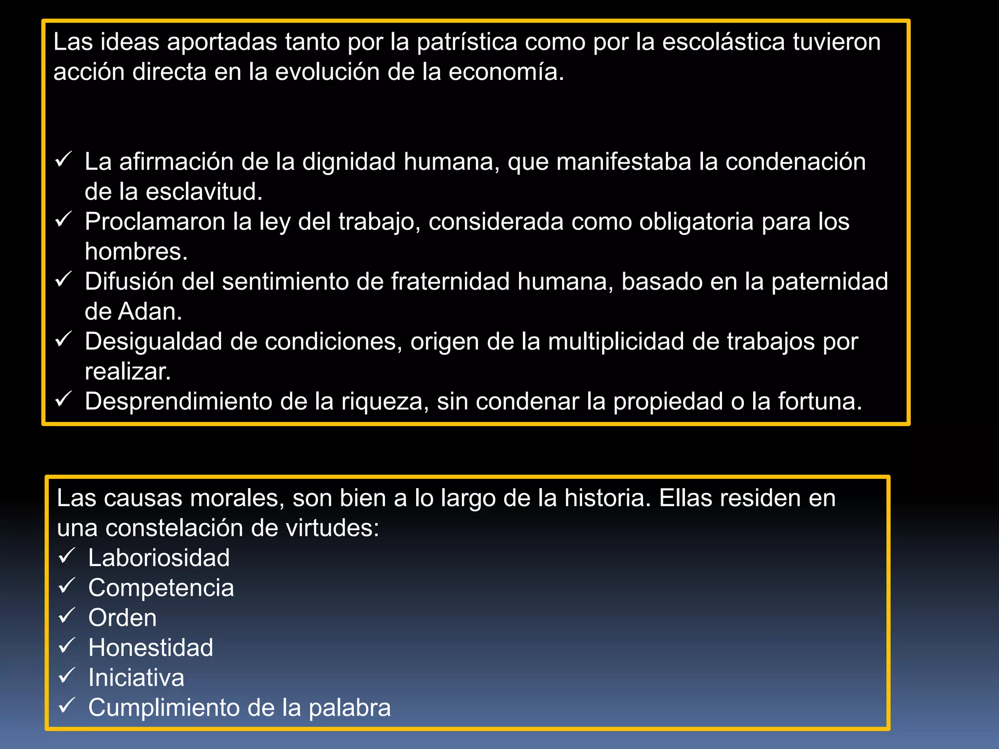Las ideas aportadas tanto por la patrística como por la escolástica tuvieron
acción directa en la evolución de la economía.
 La afirmación de la dignidad humana, que manifestaba la condenación
de la esclavitud.
 Proclamaron la ley del trabajo, considerada como obligatoria para los
hombres.
 Difusión del sentimiento de fraternidad humana, basado en la paternidad
de Adan.
 Desigualdad de condiciones, origen de la multiplicidad de trabajos por
realizar.
 Desprendimiento de la riqueza, sin condenar la propiedad o la fortuna.
Las causas morales, son bien a lo largo de la historia. Ellas residen en
una constelación de virtudes:
 Laboriosidad
 Competencia
 Orden
 Honestidad
 Iniciativa
 Cumplimiento de la palabra
 