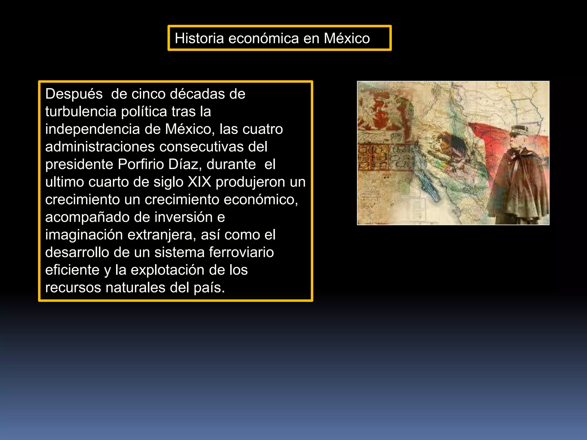 Historia económica en México
Después de cinco décadas de
turbulencia política tras la
independencia de México, las cuatro
administraciones consecutivas del
presidente Porfirio Díaz, durante el
ultimo cuarto de siglo XIX produjeron un
crecimiento un crecimiento económico,
acompañado de inversión e
imaginación extranjera, así como el
desarrollo de un sistema ferroviario
eficiente y la explotación de los
recursos naturales del país.
 