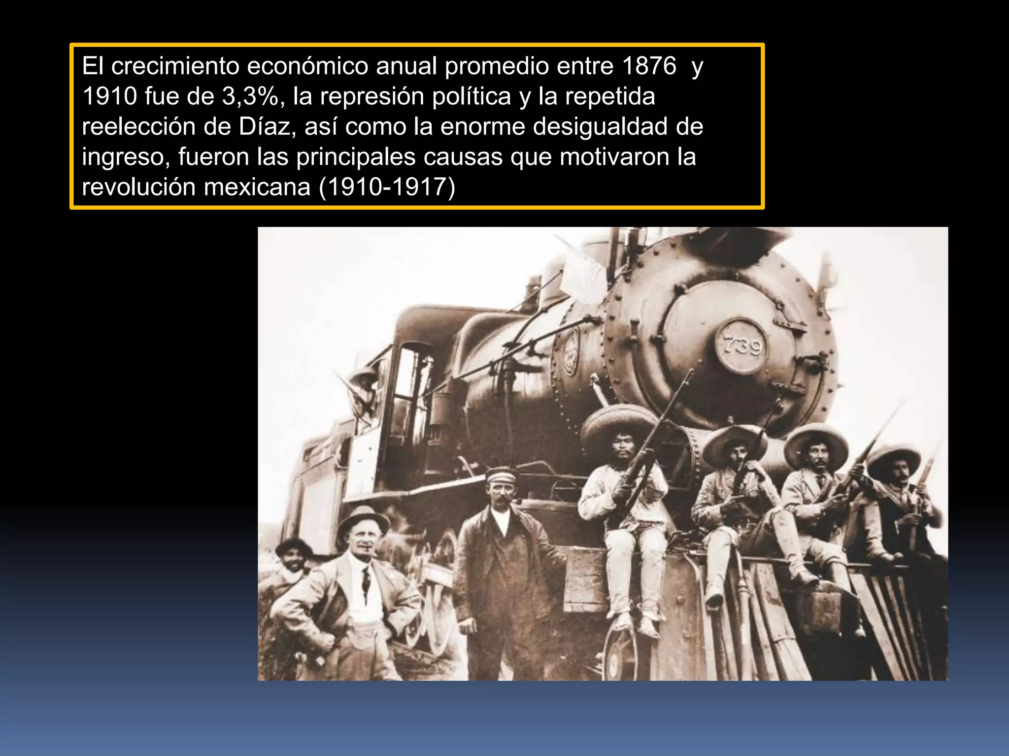 El crecimiento económico anual promedio entre 1876 y
1910 fue de 3,3%, la represión política y la repetida
reelección de Díaz, así como la enorme desigualdad de
ingreso, fueron las principales causas que motivaron la
revolución mexicana (1910-1917)
 
