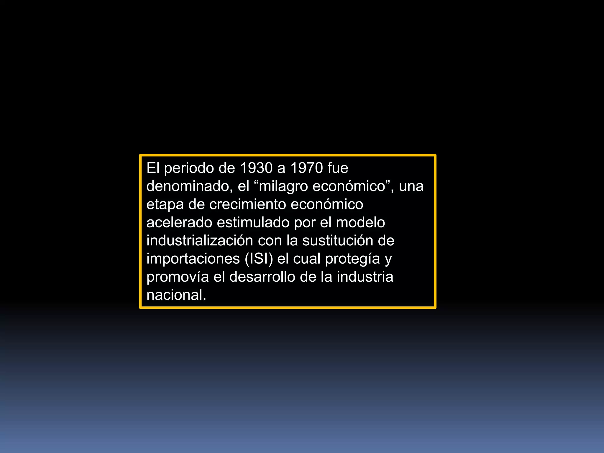 El periodo de 1930 a 1970 fue
denominado, el “milagro económico”, una
etapa de crecimiento económico
acelerado estimulado por el modelo
industrialización con la sustitución de
importaciones (ISI) el cual protegía y
promovía el desarrollo de la industria
nacional.
 