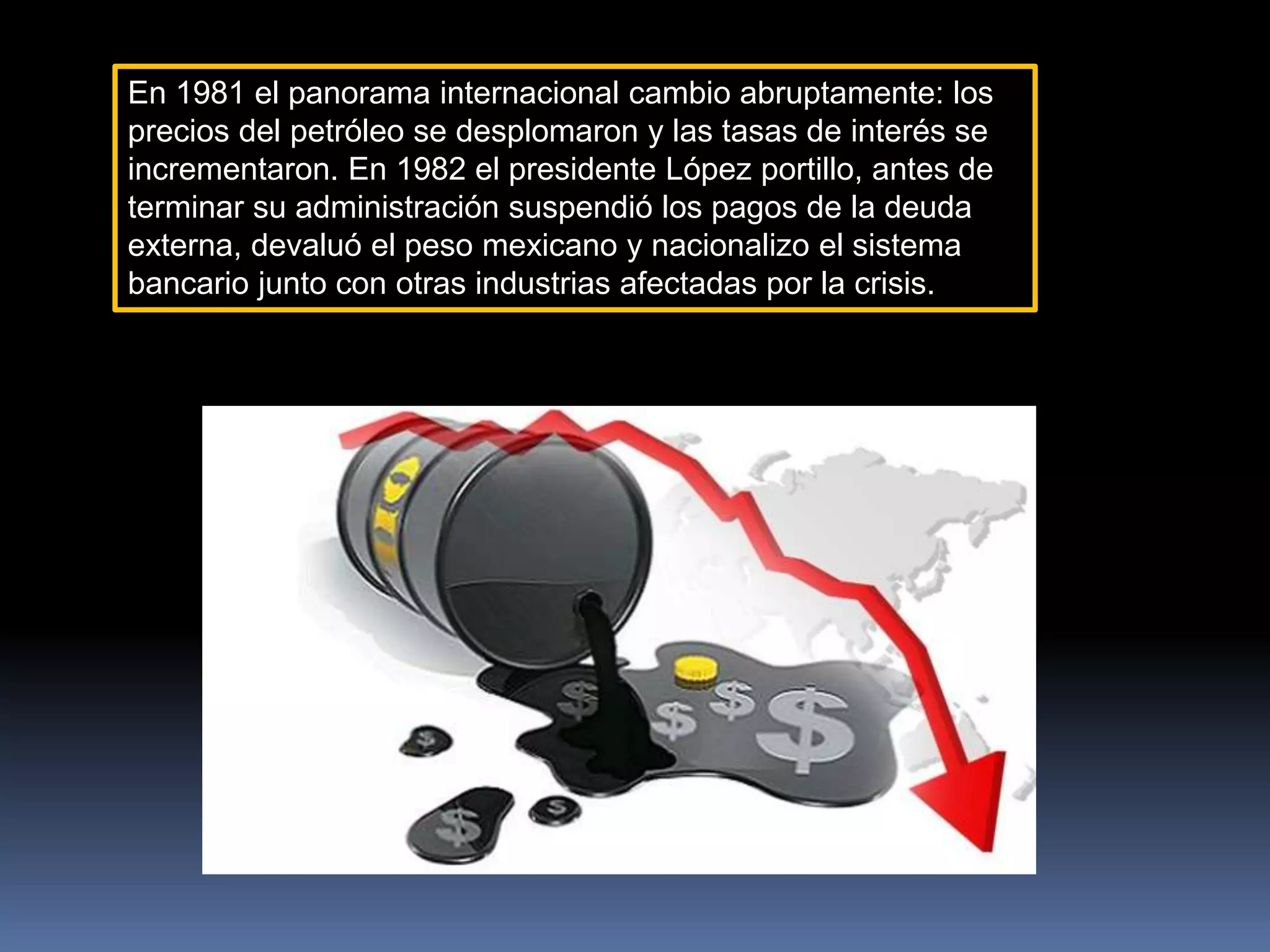 En 1981 el panorama internacional cambio abruptamente: los
precios del petróleo se desplomaron y las tasas de interés se
incrementaron. En 1982 el presidente López portillo, antes de
terminar su administración suspendió los pagos de la deuda
externa, devaluó el peso mexicano y nacionalizo el sistema
bancario junto con otras industrias afectadas por la crisis.
 
