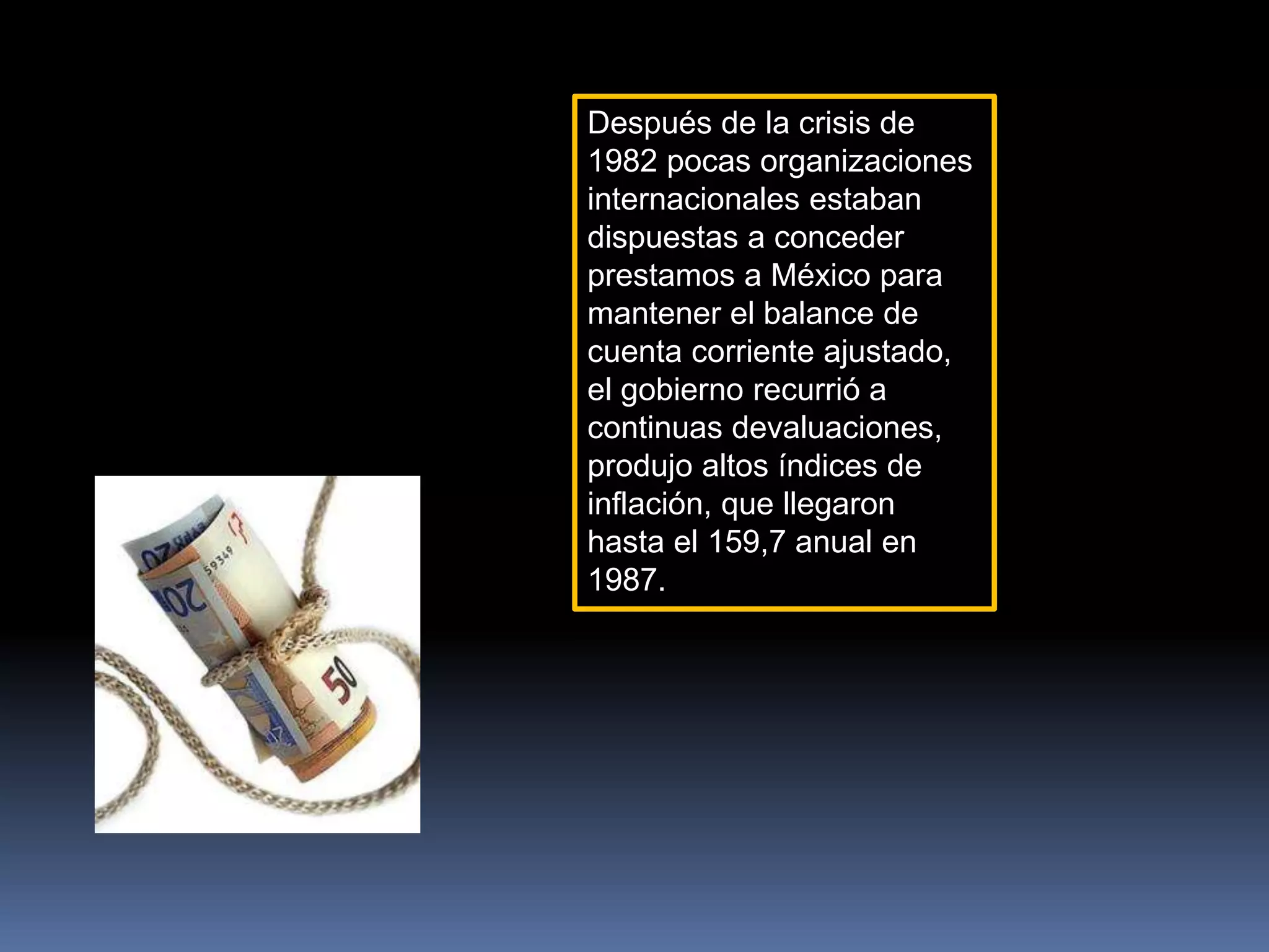 Después de la crisis de
1982 pocas organizaciones
internacionales estaban
dispuestas a conceder
prestamos a México para
mantener el balance de
cuenta corriente ajustado,
el gobierno recurrió a
continuas devaluaciones,
produjo altos índices de
inflación, que llegaron
hasta el 159,7 anual en
1987.
 