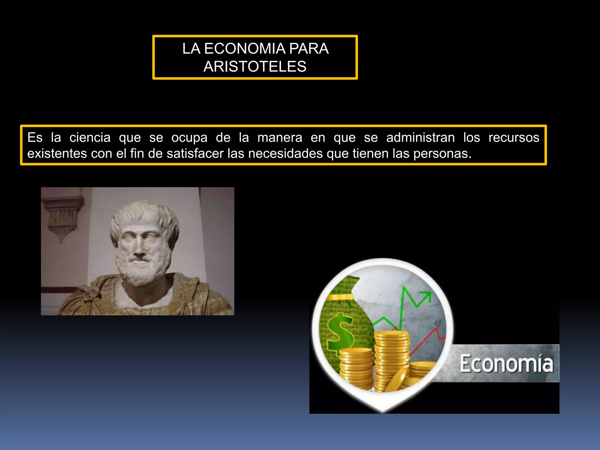 LA ECONOMIA PARA
ARISTOTELES
Es la ciencia que se ocupa de la manera en que se administran los recursos
existentes con el fin de satisfacer las necesidades que tienen las personas.
 
